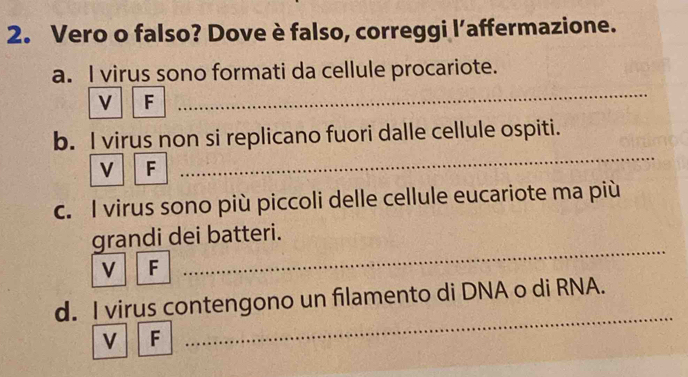 Vero o falso? Dove è falso, correggi l’affermazione. 
a. I virus sono formati da cellule procariote. 
V F 
_ 
_ 
b. I virus non si replicano fuori dalle cellule ospiti. 
v F_ 
c. I virus sono più piccoli delle cellule eucariote ma più 
_ 
grandi dei batteri. 
v F 
_ 
_ 
_ 
d. I virus contengono un filamento di DNA o di RNA. 
v F