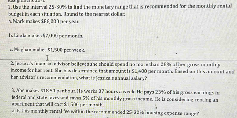 Use the interval 25-30% to find the monetary range that is recommended for the monthly rental 
budget in each situation. Round to the nearest dollar. 
a. Mark makes $86,000 per year. 
b. Linda makes $7,000 per month. 
c. Meghan makes $1,500 per week. 
2. Jessica's financial advisor believes she should spend no more than 28% of her gross monthly 
income for her rent. She has determined that amount is $1,400 per month. Based on this amount and 
her advisor's recommendation, what is Jessica's annual salary? 
3. Abe makes $18.50 per hour. He works 37 hours a week. He pays 23% of his gross earnings in 
federal and state taxes and saves 5% of his monthly gross income. He is considering renting an 
apartment that will cost $1,500 per month. 
a. Is this monthly rental fee within the recommended 25-30% housing expense range?