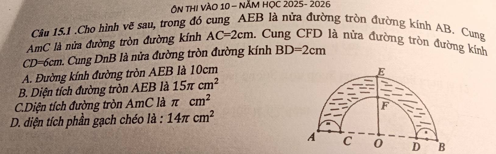 ÔN THI VÀO 10 - NĂM HỌC 2025- 2026
Câu 15.1 .Cho hình vẽ sau, trong đó cung AEB là nửa đường tròn đường kính AB. Cung
AmC là nửa đường tròn đường kính AC=2cm 1. Cung CFD là nửa đường tròn đường kính
CD=6cm. n. Cung DnB là nửa đường tròn đường kính BD=2cm
A. Đường kính đường tròn AEB là 10cm
E
B. Diện tích đường tròn AEB là 15π cm^2
C.Diện tích đường tròn AmC là π cm^2
F
D. diện tích phần gạch chéo là : 14π cm^2
A C 0 D B