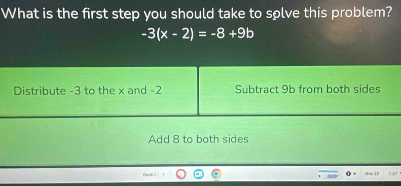 What is the first step you should take to solve this problem?
-3(x-2)=-8+9b
Distribute -3 to the x and -2 Subtract 9b from both sides
Add 8 to both sides
Desk 1 Nov 22 1:37