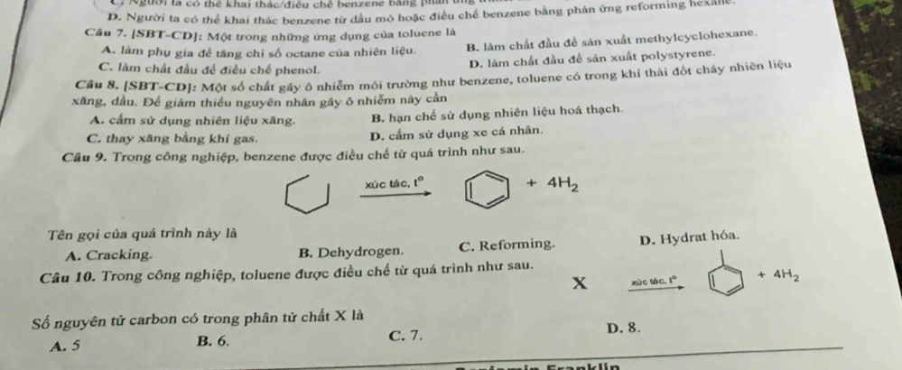 Người là có thể khai thác/điều chê benzene Bằng phân đ
D. Người ta có thể khai thác benzene từ đầu mô hoặc điều chế benzene bằng phân ứng reforming hexalle
Cầu 7. [SBT-CD]: Một trong những ứng dụng của toluene là
A. làm phụ gia đề tăng chi số octane của nhiên liệu. B. làm chất đầu đề sản xuất methylcyclohexane.
C. làm chất đầu đề điều chế phenol.
D. làm chất đầu để sản xuất polystyrene.
Câu 8. [SBT-CD]: Một số chất gây ô nhiễm môi trường như benzene, toluene có trong khí thải đốt chấy nhiên liệu
xăng, dầu. Để giảm thiều nguyên nhân gây ô nhiễm này cần
A. cấm sử dụng nhiên liệu xăng. B. hạn chế sử dụng nhiên liệu hoá thạch.
C. thay xăng bằng khí gas. D. cầm sử dụng xe cá nhân.
Câu 9. Trong công nghiệp, benzene được điều chế từ quá trình như sau.
xúc tác, t° □ +4H_2
Tên gọi của quá trình này là
A. Cracking. B. Dehydrogen. C. Reforming. D. Hydrat hóa.
Câu 10. Trong công nghiệp, toluene được điều chế từ quá trình như sau.
x xùc tác, 1° +4H_2
Số nguyên tử carbon có trong phân tử chất X là
A. 5 B. 6. C. 7. D. 8.