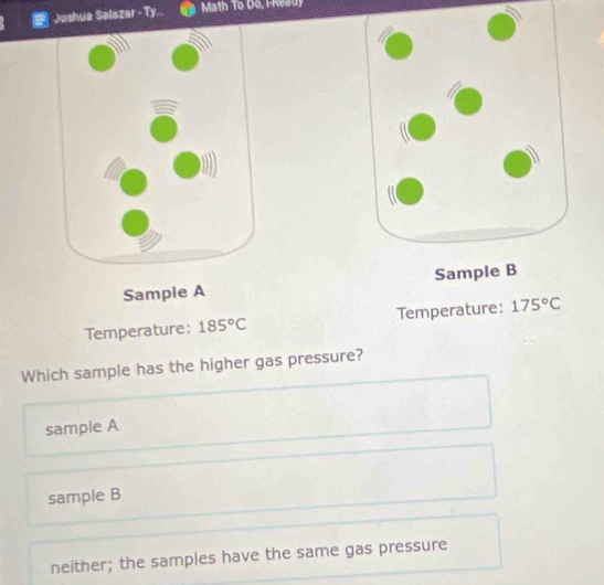 Joshua Salazar - Ty.. Math To Do, HReady
Sample A 
Temperature: 185°C Temperature: 175°C
Which sample has the higher gas pressure?
sample A
sample B
neither; the samples have the same gas pressure