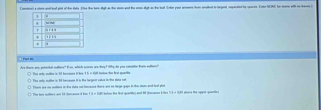 Construct a stem-and-leaf plot of the data. (Use the tens digit as the stem and the ones digit as the leaf. Enter your answers from smallest to largest, separated by spaces. Enter NONE for stems with no leaves.)
□ Part (b)
Are there any potential outliers? If so, which scores are they? Why do you consider them outliers?
The only outlier is 50 because it lies 1.5* 1QF below the first quartile
The only outlier is 98 because it is the largest value in the data set.
There are no outliers in the data set because there are no large gaps in the stem-and-leaf plot
The two outliers are 50 (because it lies 15* 1QR below the first quartile) and 98 (because it lies 15* IQR above the upper quartile).