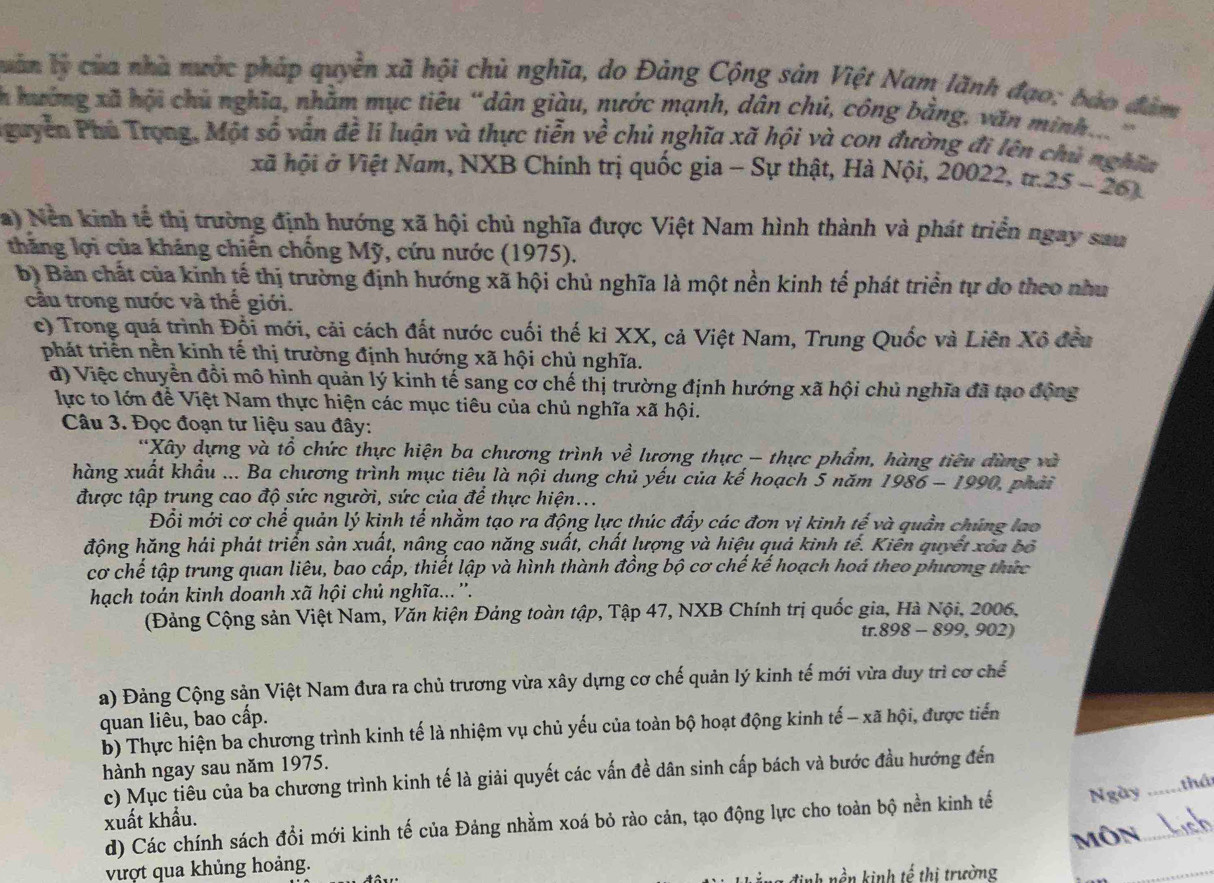 luàn lý của nhà nước pháp quyền xã hội chủ nghĩa, do Đảng Cộng sản Việt Nam lãnh đạo; bào đâm
h hướng xã hội chủ nghĩa, nhằm mục tiêu “dân giàu, nước mạnh, dân chủ, công bằng, văn minh... 
Pguyễn Phủ Trọng, Một số vẫn đề li luận và thực tiễn về chủ nghĩa xã hội và con đường đi lên chủ nghĩa
xã hội ở Việt Nam, NXB Chính trị quốc gia - Sự thật, Hà Nội, 20022, tr 25-26) a
a) Nền kinh tế thị trường định hướng xã hội chủ nghĩa được Việt Nam hình thành và phát triển ngay sau
thăng lợi của kháng chiến chống Mỹ, cứu nước (1975).
b) Bản chất của kinh tế thị trường định hướng xã hội chủ nghĩa là một nền kinh tế phát triển tự do theo như
cầu trong nước và thế giới.
c) Trong quá trình Đổi mới, cải cách đất nước cuối thế kỉ XX, cả Việt Nam, Trung Quốc và Liên Xô đều
phát triển nền kinh tế thị trường định hướng xã hội chủ nghĩa.
đ) Việc chuyển đổi mô hình quản lý kinh tế sang cơ chế thị trường định hướng xã hội chủ nghĩa đã tạo động
lực to lớn đề Việt Nam thực hiện các mục tiêu của chủ nghĩa xã hội.
Câu 3. Đọc đoạn tư liệu sau đây:
*Xây dựng và tổ chức thực hiện ba chương trình về lương thực - thực phẩm, hàng tiêu dùng và
hàng xuất khẩu ... Ba chương trình mục tiêu là nội dung chủ yếu của kế hoạch 5 năm 1986- 1990 0, phải   
được tập trung cao độ sức người, sức của để thực hiện...
Đổi mới cơ chế quản lý kinh tế nhằm tạo ra động lực thúc đẩy các đơn vị kinh tế và quần chúng lao
động hăng hải phát triển sản xuất, nâng cao năng suất, chất lượng và hiệu quả kinh tế. Kiên quyết xoa bố
cơ chế tập trung quan liêu, bao cấp, thiết lập và hình thành đồng bộ cơ chế kế hoạch hoá theo phương thức
hạch toán kinh doanh xã hội chủ nghĩa...''.
(Đảng Cộng sản Việt Nam, Văn kiện Đảng toàn tập, Tập 47, NXB Chính trị quốc gia, Hà Nội, 2006,
tr. 898-8 99, 902)
a) Đảng Cộng sản Việt Nam đưa ra chủ trương vừa xây dựng cơ chế quản lý kinh tế mới vừa duy trì cơ chế
quan liêu, bao cấp.
b) Thực hiện ba chương trình kinh tế là nhiệm vụ chủ yếu của toàn bộ hoạt động kinh tế - xã hội, được tiến
hành ngay sau năm 1975.
c) Mục tiêu của ba chương trình kinh tế là giải quyết các vấn đề dân sinh cấp bách và bước đầu hướng đến
xuất khẩu. _thá
d) Các chính sách đổi mới kinh tế của Đảng nhằm xoá bỏ rào cản, tạo động lực cho toàn bộ nền kinh tế Ngày_
môn
vượt qua khủng hoảng.
inh nền kinh tế thị trường
_