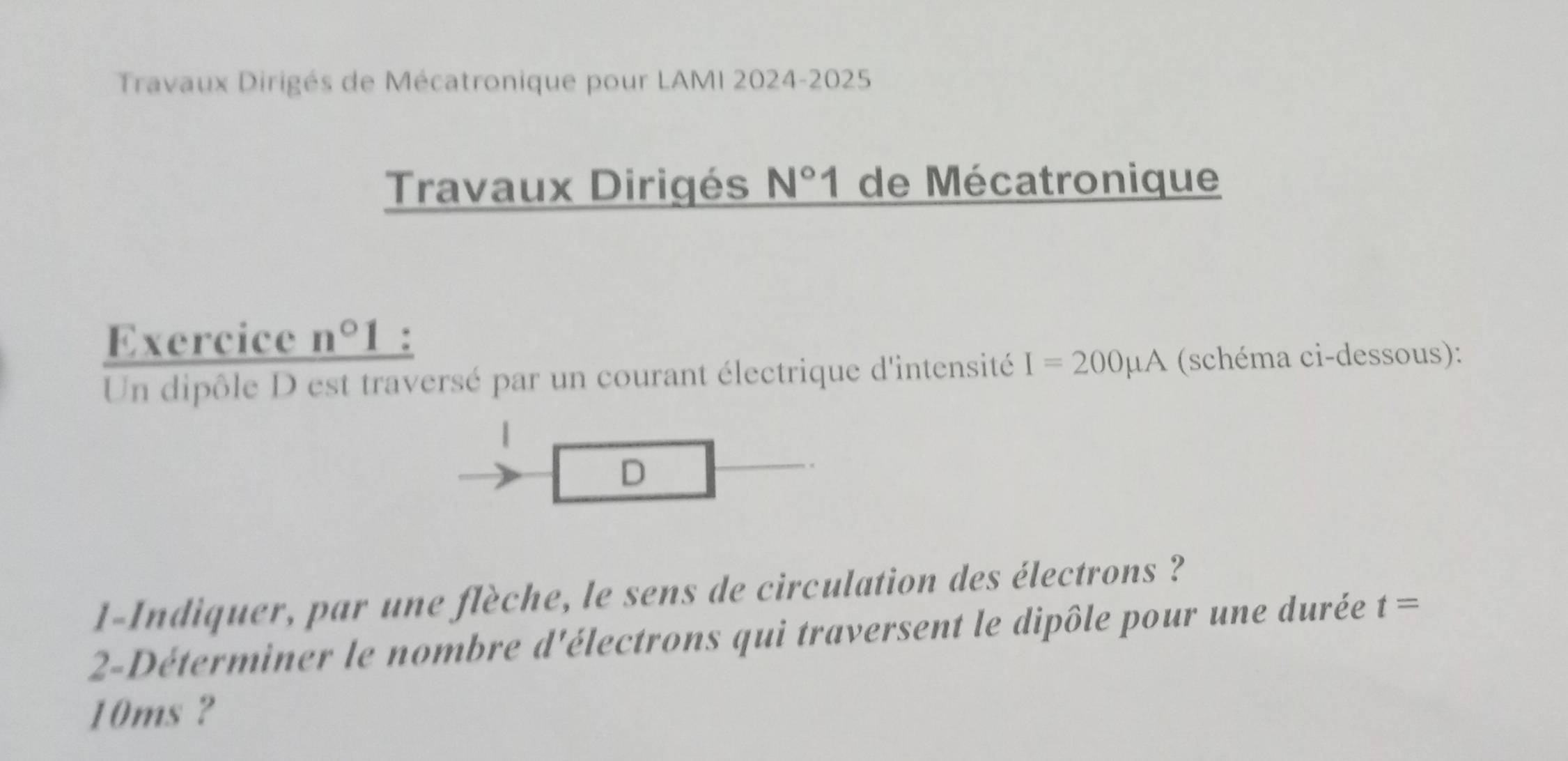 Travaux Dirigés de Mécatronique pour LAMI 2024-2025 
Travaux Dirigés N°1 de Mécatronique 
Exercice n°1 : 
Un dipôle D est traversé par un courant électrique d'intensité I=200mu A (schéma ci-dessous): 
| 
D 
1-Indiquer, par une flèche, le sens de circulation des électrons ? 
2-Déterminer le nombre d'électrons qui traversent le dipôle pour une durée t=
10ms ?