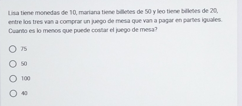 Lisa tiene monedas de 10, mariana tiene billetes de 50 y leo tiene billetes de 20,
entre los tres van a comprar un juego de mesa que van a pagar en partes iguales.
Cuanto es lo menos que puede costar el juego de mesa?
75
50
100
40