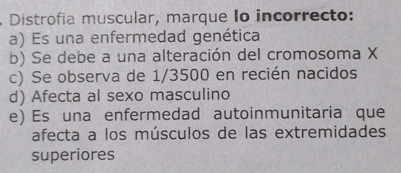 Distrofía muscular, marque Io incorrecto:
a) Es una enfermedad genética
b) Se debe a una alteración del cromosoma X
c) Se observa de 1/3500 en recién nacidos
d) Afecta al sexo masculino
e) Es una enfermedad autoinmunitaria que
afecta a los músculos de las extremidades
superiores