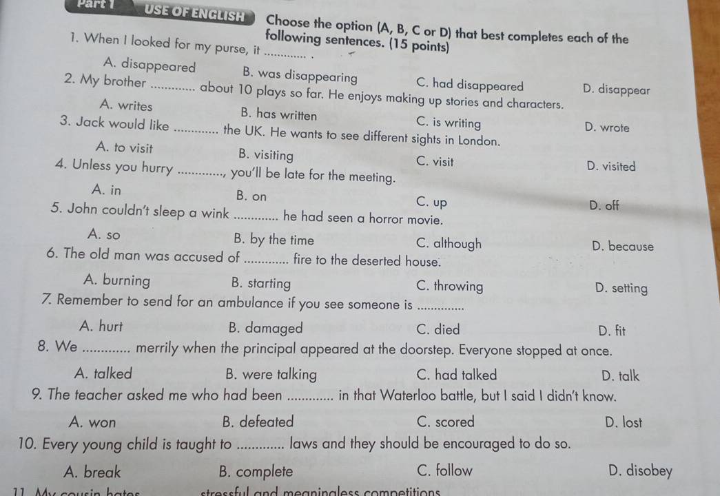 Part USE OF ENGLISH Choose the option (A, B, C or D) that best completes each of the
following sentences. (15 points)
1. When I looked for my purse, it _.
A. disappeared B. was disappearing C. had disappeared D. disappear
2. My brother_ about 10 plays so far. He enjoys making up stories and characters.
A. writes B. has written C. is writing
D. wrote
3. Jack would like _the UK. He wants to see different sights in London.
A. to visit B. visiting C. visit
D. visited
4. Unless you hurry _you'll be late for the meeting.
A. in B. on C. up
D. off
5. John couldn't sleep a wink _he had seen a horror movie.
A. so B. by the time C. although D. because
6. The old man was accused of_ fire to the deserted house.
A. burning B. starting C. throwing D. setting
7. Remember to send for an ambulance if you see someone is_
A. hurt B. damaged C. died D. fit
8. We _merrily when the principal appeared at the doorstep. Everyone stopped at once.
A. talked B. were talking C. had talked D. talk
9. The teacher asked me who had been _in that Waterloo battle, but I said I didn't know.
A. won B. defeated C. scored D. lost
10. Every young child is taught to _laws and they should be encouraged to do so.
A. break B. complete C. follow D. disobey
11 My cousin stress ful and meaninaless competitions