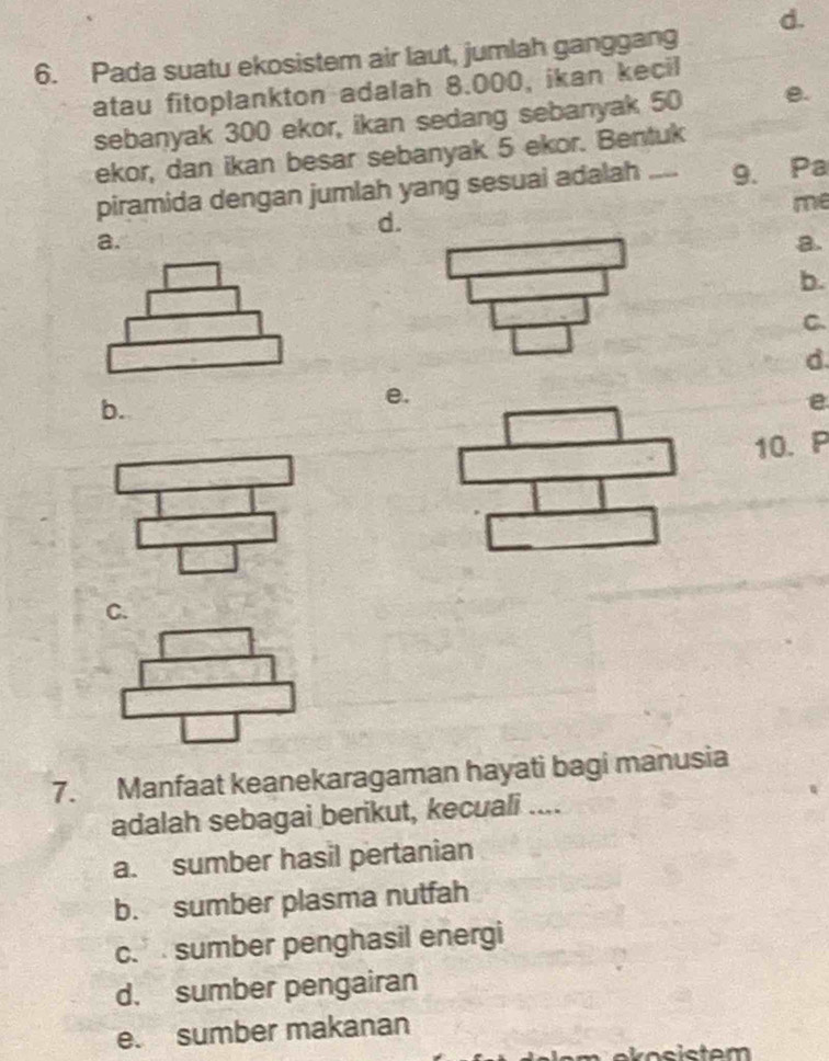 d.
6. Pada suatu ekosistem air laut, jumlah ganggang
atau fitoplankton adalah 8.000, ikan kecil
sebanyak 300 ekor, ikan sedang sebanyak 50 e.
ekor, dan ikan besar sebanyak 5 ekor. Bentuk
piramida dengan jumlah yang sesuai adalah _9. Pa
me
d.
a.
a.
b.
C.
d
b.
e.
e
10. P
C.
7. Manfaat keanekaragaman hayati bagi manusia
adalah sebagai berikut, kecuali ....
a. sumber hasil pertanian
b. sumber plasma nutfah
c. sumber penghasil energi
d. sumber pengairan
e. sumber makanan