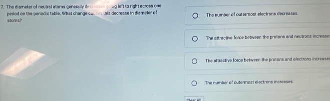 The diameter of neutral atoms generally decresses going left to right across one
period on the periodic table. What change causes his decrease in diameter of
atoms? The number of outermost electrons decreases.
The attractive force between the protons and neutrons increase
The attractive force between the protons and electrons increase:
The number of outermost electrons increases.
Clear All