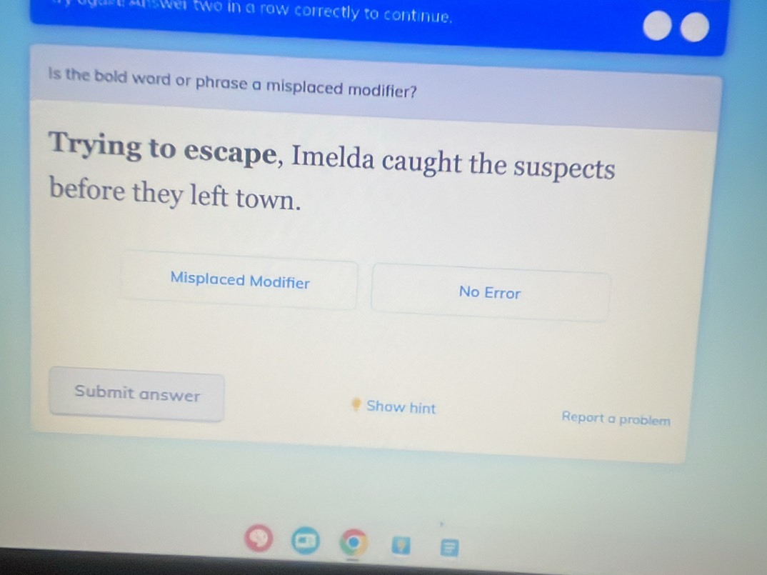 an wer two in a row correctly to continue. 
is the bold word or phrase a misplaced modifier? 
Trying to escape, Imelda caught the suspects 
before they left town. 
Misplaced Modifier No Error 
Submit answer Show hint Report a problem