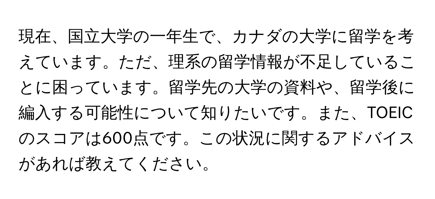 現在、国立大学の一年生で、カナダの大学に留学を考えています。ただ、理系の留学情報が不足していることに困っています。留学先の大学の資料や、留学後に編入する可能性について知りたいです。また、TOEICのスコアは600点です。この状況に関するアドバイスがあれば教えてください。