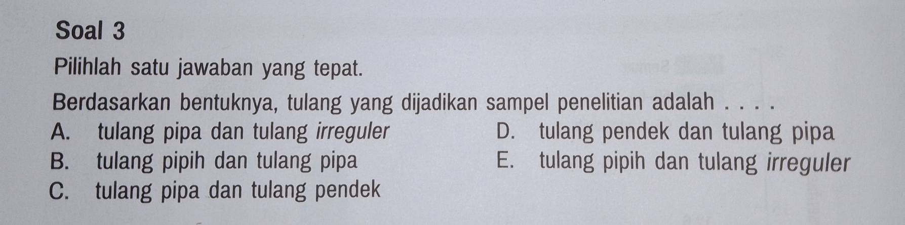 Soal 3
Pilihlah satu jawaban yang tepat.
Berdasarkan bentuknya, tulang yang dijadikan sampel penelitian adalah . . . .
A. tulang pipa dan tulang irreguler D. tulang pendek dan tulang pipa
B. tulang pipih dan tulang pipa E. tulang pipih dan tulang irreguler
C. tulang pipa dan tulang pendek