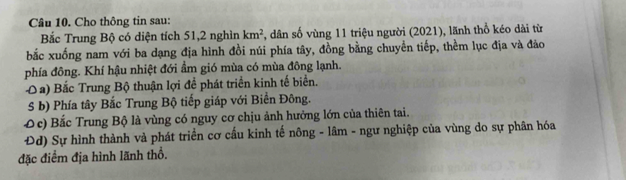 Cho thông tin sau: 
Bắc Trung Bộ có diện tích 51, 2 nghìn km^2 , dân số vùng 11 triệu người (2021), lãnh thổ kéo dài từ 
bắc xuống nam với ba dạng địa hình đồi núi phía tây, đồng bằng chuyền tiếp, thềm lục địa và đảo 
phía đông. Khí hậu nhiệt đới ẩm gió mùa có mùa đông lạnh. 
O a) Bắc Trung Bộ thuận lợi để phát triển kinh tế biển. 
5 b) Phía tây Bắc Trung Bộ tiếp giáp với Biển Đông. 
Đ c) Bắc Trung Bộ là vùng có nguy cơ chịu ảnh hưởng lớn của thiên tai. 
Đd) Sự hình thành và phát triển cơ cấu kinh tế nông - lâm - ngư nghiệp của vùng do sự phân hóa 
đặc điểm địa hình lãnh thổ.