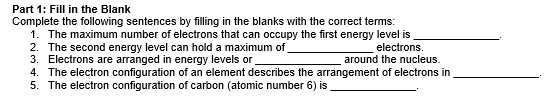 Fill in the Blank 
Complete the following sentences by filling in the blanks with the correct terms: 
1. The maximum number of electrons that can occupy the first energy level is_ 
2. The second energy level can hold a maximum of _electrons. 
3. Electrons are arranged in energy levels or _around the nucleus. 
4. The electron configuration of an element describes the arrangement of electrons in_ 
5. The electron configuration of carbon (atomic number 6) is_