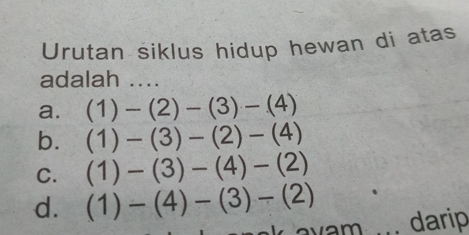 Urutan siklus hidup hewan di atas
adalah ....
a. (1)-(2)-(3)-(4)
b. (1)-(3)-(2)-(4)
C. (1)-(3)-(4)-(2)
d. (1)-(4)-(3)-(2)
vam darip