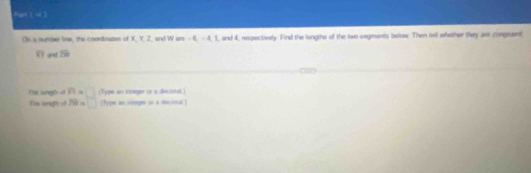 har 1 o 2 
On a numiier line, the coondinates of xy and W ,6, -4, 1 , and 4, respectively. Find the lingths of the two segments bolow. Then fell whether they ar congruent
8 and overline ZR
The langth of overline KY= Type an itage or a decisal 
You longth of 7W= [Type an interger or a te uyul