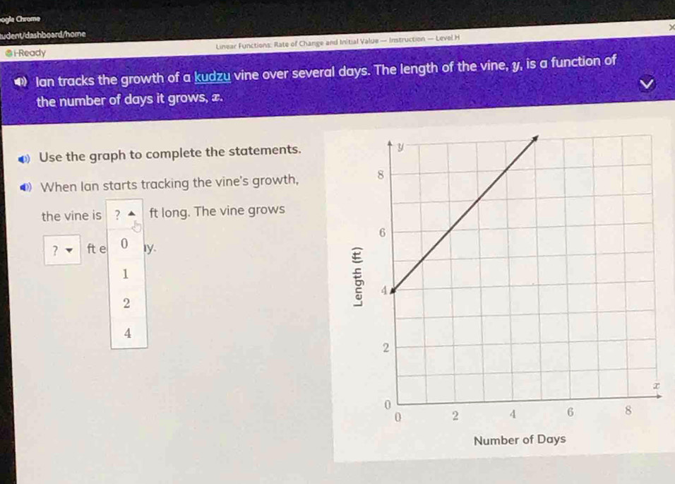 ogle Chrome
y
tudent/dashboard/home
@i-Ready Linear Functions: Rate of Change and Initial Value — Instruction — Level H
• Ian tracks the growth of a kudzu vine over several days. The length of the vine, y, is a function of
the number of days it grows, x.
● Use the graph to complete the statements. 
● When lan starts tracking the vine's growth,
the vine is ? ft long. The vine grows
? ft e 0 Iy.
1
2
4
Number of Days