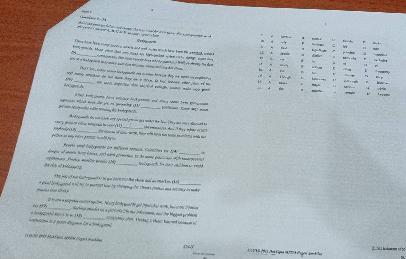 Vart 2
Questions 9 - 18
7
Read the passage below and choose the best word for each space. For euch question, mark
the correct answer A, B, C or D on your answer sheet.
9. A involve B C contain D imply
10. A sole B business C job D task
Bodyguards 11. A loud B significant
There have been many movies, novels and web series which have been (0) _centred_ around
C principal D important
body-guards. More often than not, these are high-packed action flicks though some may 13. A on B in
12. A special B distine! C particular D exclusive
C st
romance too. But what exactly does a body guard do? Well, obviously the first 14. A racely B seldom D of D frequently
job of a bodyguard is to make sure that no harm comes to his or her client. 15. A read B hire C often C charter D keep
Her? Yes, today many bodyguards are women because they are more inconspicuous 17. A minos B major C serious
and many attackers do not think they are a threat. In fact, because other parts of the
(19)
16. A Though B Moreover C Although D However
bodyguards.
are more important than physical strength, women make very good 18, A feel B maintain C remain D become
D trivial
Most bodyguards have military backgrounds and others come from government
agencies which have the job of protecting (11) politicians. These days some
private companies offer training for bodyguards._
Bodyguards do not have any special privileges under the law. They are only allowed to
earry guns or other weapons in very (12)  circumstances. And if they injure or kill
anybody (13)_ the course of their work, they will have the same problems with the
police as any other person would have.
People need bodyguards for different reasons. Celebrities are (14) in
danger of attack from haters, and need protection as do some politicians with controversial
reputations. Finally, wealthy people (15)_ bodyguards for their children to avoid
the risk of kidnapping.
The job of the bodyguard is to get between the client and an attacker. (16)
a good bodyguard will try to prevent that by changing the client's routine and security to make
attacks less likely.
It is not a popular career option. Many bodyguards get injured at work, but most injuries
ars (17)_  Serious attacks on a person's life are infrequent, and the biggest problem
a bodygard faces is to (18) _constantly alert. Having a client harmed because of
inattention is a great disgrace for a bodyguard.
119/© 2071 HakCipia MPSM Negerl Sembilan
[Lihat halaman sebe
SULIT 1119/1© 2023 HakCipta MPSM Negeri Sembilan
SU