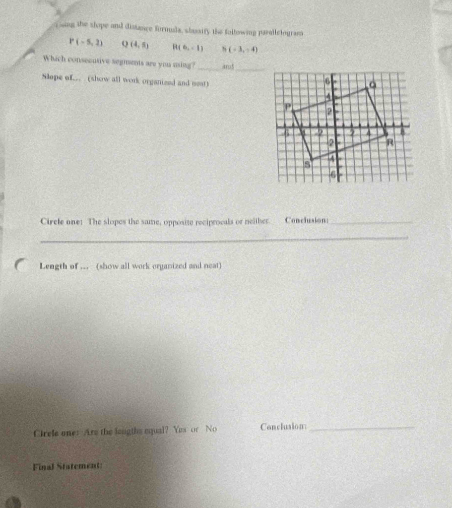 sng the slope and distance formula, slassify the following paralletogram
P(-5,3) Q(4,5) R(6,-1) N(-3,-4)
Which consecntive segments are you using? _and_ 
Slepe of. (show all work organized and neat) 
Circle one: The slopes the same, opposite reciprocals or neither. Conclusion:_ 
_ 
Length of .. (show all work organized and neat) 
Crele one: Are the laugths equal? Yes or No Conclusion_ 
Final Statement:
