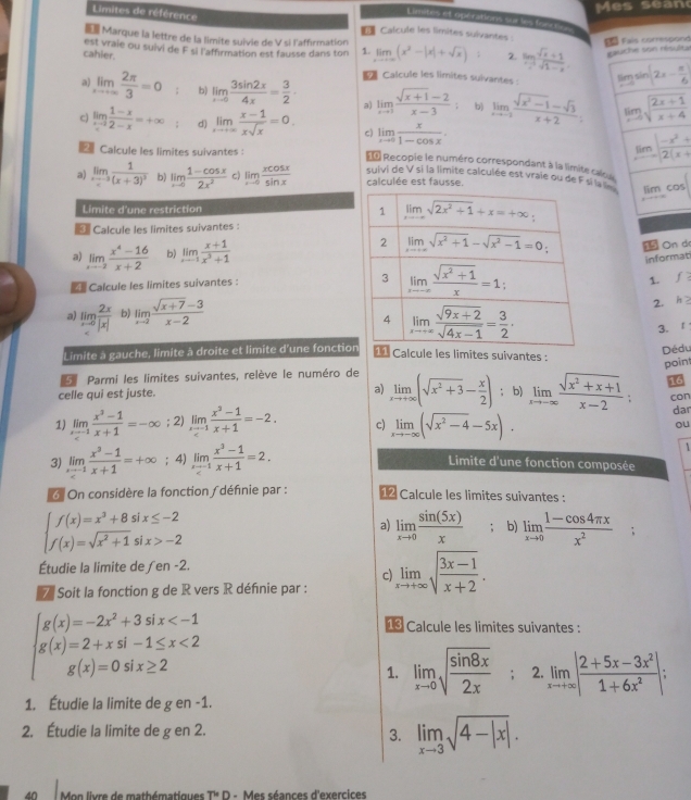 Mes séano
Limites de référence
Limites et opérations sur le fnrn
Calcule les limites sulvantes :
Marque la lettre de la limite suivie de V si l'affirmation
Fa Fais correspond
cahler. est vraie ou suivi de F si l'affirmation est fausse dans ton 1. limlimits _xto ∈fty (x^2-|x|+sqrt(x)); 2. lim _xto 1 (sqrt(x)+1)/sqrt(1-x) . gauche son résulte
Calcule les limites suivantes: limlimits _xto 0sin (2x- π /6 )
a) limlimits _xto ∈fty  2π /3 =0 : b) limlimits _xto 0 3sin 2x/4x = 3/2 · a) limlimits _xto 1 (sqrt(x+1)-2)/x-3  b) limlimits _xto -2 (sqrt(x^2-1)-sqrt(3))/x+2 . limlimits _xto 0sqrt(frac 2x+1)x+4
c) limlimits _xto 2-x (1-x)/2-x =+∈fty d) limlimits _xto ∈fty  (x-1)/xsqrt(x) =0. c) limlimits _xto 0 x/1-cos x . limlimits _xto ∈fty | (-x^2+)/2(x+1) 
Calcule les limites suivantes ：
= Recopie le numéro correspondant à la limite ca
a) limlimits _xto -3frac 1(x+3)^3 b) limlimits _xto 0 (1-cos x)/2x^2  c) limlimits _xto 0 xcos x/sin x  suivi de V si la limite calculée est vraie ou de F si la 
calculée est fausse.
lim cos
Limite d'une restriction
Calcule les limites suivantes  :
a) limlimits _xto -2 (x^4-16)/x+2  b) limlimits _xto 1 (x+1)/x^3+1  1 On do
informat
Calcule les limites suivantes : 
1. f
a) limlimits _ b) limlimits _xto 2 (sqrt(x+7)-3)/x-2 
2. h >
3.
Limite à gauche, limite à droite et limite d'une fonctionDédu
Calcule les limites suivantes :
Parmi les limites suivantes, relève le numéro de
16
celle qui est juste. a) limlimits _xto +∈fty (sqrt(x^2+3)- x/2 ); b) limlimits _xto -∈fty  (sqrt(x^2+x+1))/x-2 : point
con
1) limlimits _xto -1 (x^3-1)/x+1 =-∈fty; 2) limlimits _xto -1 (x^2-1)/x+1 =-2. c) limlimits _xto -∈fty (sqrt(x^2-4)-5x). dar
ou
3) limlimits _xto 1 (x^2-1)/x+1 =+∈fty; 4) limlimits _xto 1 (x^3-1)/x+1 =2. 1
Limite d'une fonction composée
6 On considère la fonction / définie par : 12 Calcule les limites suivantes :
beginarrayl f(x)=x^3+8six≤ -2 f(x)=sqrt(x^2+1)six>-2endarray.
a) limlimits _xto 0 sin (5x)/x  : b) limlimits _xto 0 (1-cos 4π x)/x^2 ;
Étudie la limite de ∫en -2.
c)
7 Soit la fonction g de R vers R définie par : limlimits _xto +∈fty sqrt(frac 3x-1)x+2.
g(x)=-2x^2+3 six 1 Calcule les limites suivantes :
g(x)=2+xsin 1≤ x<2</tex>
g(x)=0s six≥ 2
1. limlimits _xto 0sqrt(frac sin 8x)2x; 2. limlimits _xto +∈fty | (2+5x-3x^2)/1+6x^2 |:
1. Étudie la limite de g en -1.
2. Étudie la limite de g en 2.
3. limlimits _xto 3sqrt(4-|x|).
Mon livre de mathématiques T* D - Mes séances d'exercices