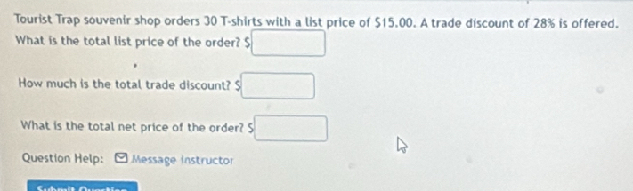 Tourist Trap souvenir shop orders 30 T-shirts with a list price of $15.00. A trade discount of 28% is offered. 
What is the total list price of the order? $ □
How much is the total trade discount? $ □
What is the total net price of the order? $ □
Question Help: Message instructor