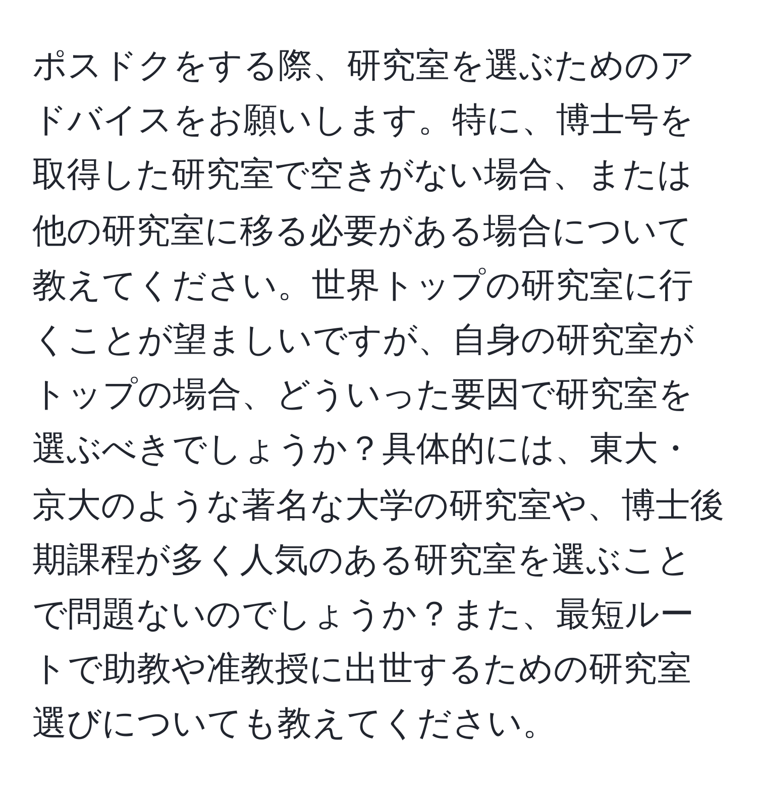 ポスドクをする際、研究室を選ぶためのアドバイスをお願いします。特に、博士号を取得した研究室で空きがない場合、または他の研究室に移る必要がある場合について教えてください。世界トップの研究室に行くことが望ましいですが、自身の研究室がトップの場合、どういった要因で研究室を選ぶべきでしょうか？具体的には、東大・京大のような著名な大学の研究室や、博士後期課程が多く人気のある研究室を選ぶことで問題ないのでしょうか？また、最短ルートで助教や准教授に出世するための研究室選びについても教えてください。