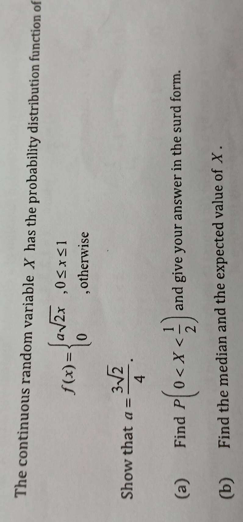 The continuous random variable X has the probability distribution function of
f(x)=beginarrayl asqrt(2x),0≤ x≤ 1 0,otherwiseendarray.
Show that a= 3sqrt(2)/4 . 
(a) Find P(0 and give your answer in the surd form.
(b) Find the median and the expected value of X.