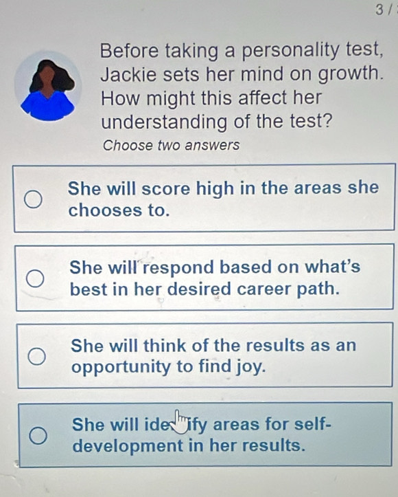 Before taking a personality test,
Jackie sets her mind on growth.
How might this affect her
understanding of the test?
Choose two answers
She will score high in the areas she
chooses to.
She will respond based on what's
best in her desired career path.
She will think of the results as an
opportunity to find joy.
She will ide "ify areas for self-
development in her results.