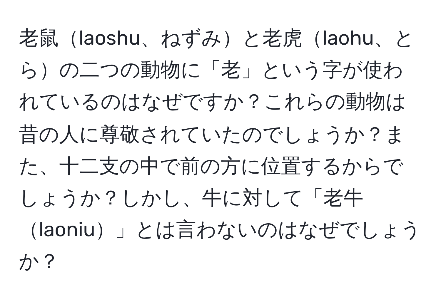 老鼠laoshu、ねずみと老虎laohu、とらの二つの動物に「老」という字が使われているのはなぜですか？これらの動物は昔の人に尊敬されていたのでしょうか？また、十二支の中で前の方に位置するからでしょうか？しかし、牛に対して「老牛laoniu」とは言わないのはなぜでしょうか？