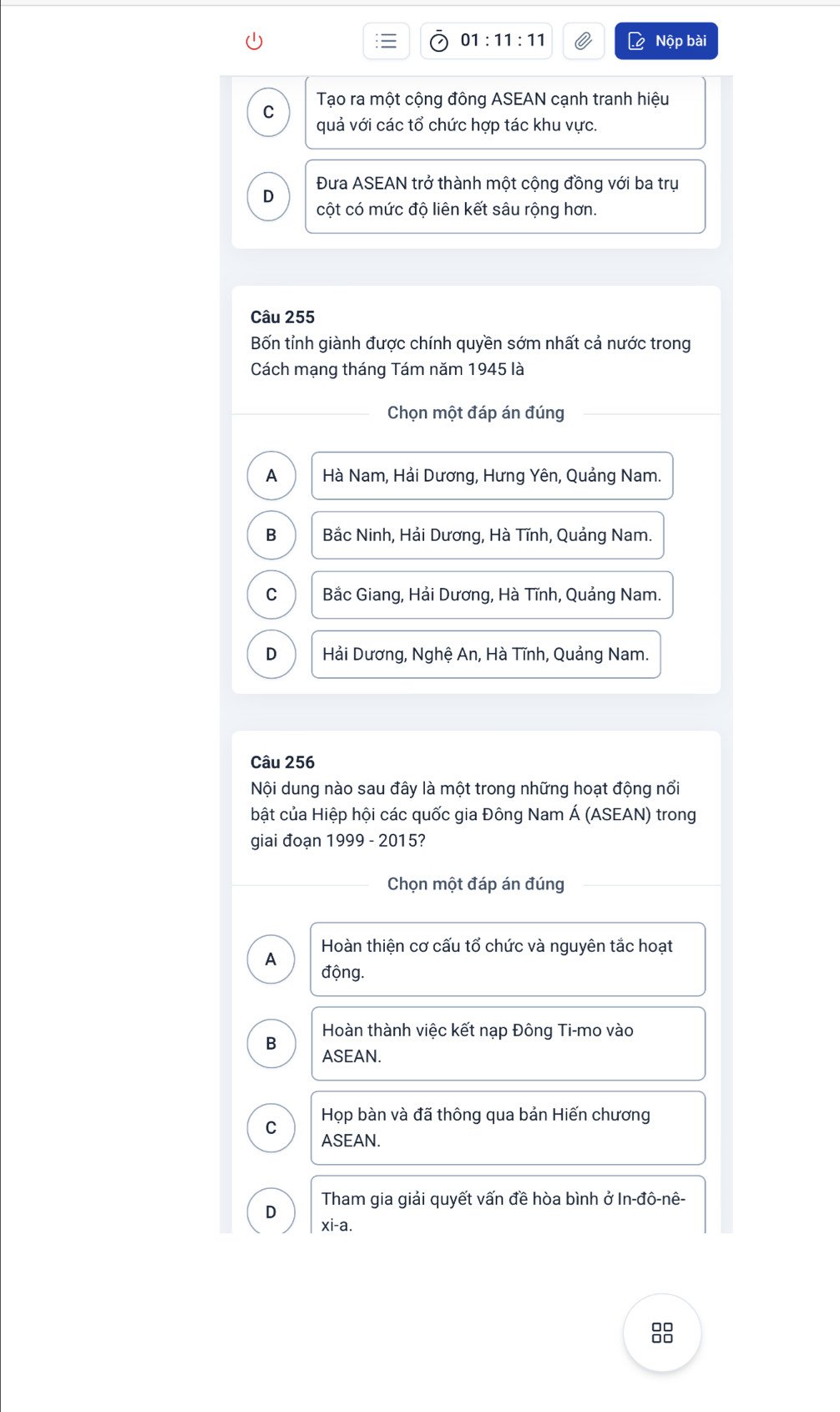 01:11:11 Nộp bài
C Tạo ra một cộng đông ASEAN cạnh tranh hiệu
quả với các tổ chức hợp tác khu vực.
Đưa ASEAN trở thành một cộng đồng với ba trụ
D
cột có mức độ liên kết sâu rộng hơn.
Câu 255
Bốn tỉnh giành được chính quyền sớm nhất cả nước trong
Cách mạng tháng Tám năm 1945 là
Chọn một đáp án đúng
A Hà Nam, Hải Dương, Hưng Yên, Quảng Nam.
B Bắc Ninh, Hải Dương, Hà Tĩnh, Quảng Nam.
C Bắc Giang, Hải Dương, Hà Tĩnh, Quảng Nam.
D Hải Dương, Nghệ An, Hà Tĩnh, Quảng Nam.
Câu 256
Nội dung nào sau đây là một trong những hoạt động nổi
bật của Hiệp hội các quốc gia Đông Nam Á (ASEAN) trong
giai đoạn 1999-2015 ?
Chọn một đáp án đúng
Hoàn thiện cơ cấu tổ chức và nguyên tắc hoạt
A động.
Hoàn thành việc kết nạp Đông Ti-mo vào
B
ASEAN.
C Họp bàn và đã thông qua bản Hiến chương
ASEAN.
Tham gia giải quyết vấn đề hòa bình ở In-đô-nê-
xi-a.
88