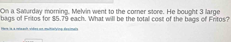 On a Saturday morning, Melvin went to the corner store. He bought 3 large 
bags of Fritos for $5.79 each. What will be the total cost of the bags of Fritos? 
Here is a reteach video on multiplying decimals