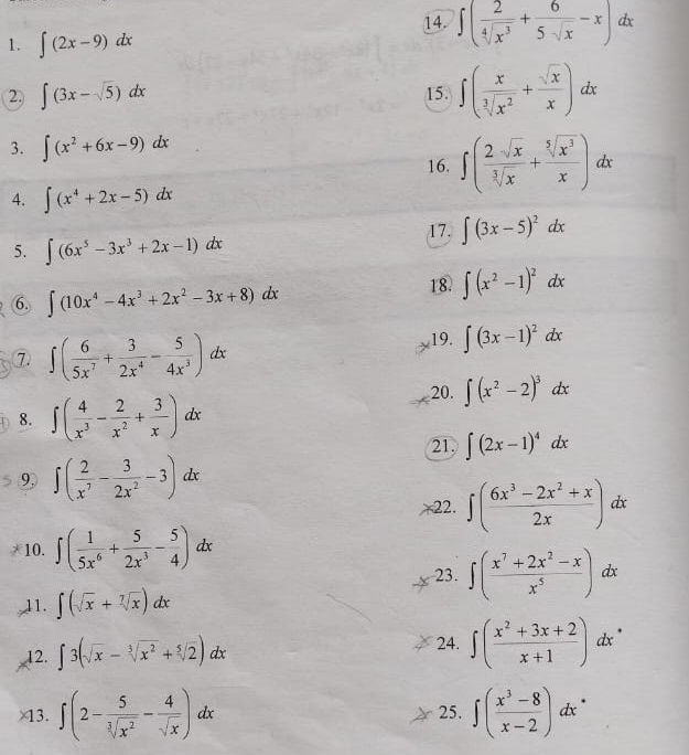 ∈t ( 2/sqrt[4](x^3) + 6/5sqrt(x) -x)dx
1. ∈t (2x-9)dx
2) ∈t (3x-sqrt(5))dx 15. ∈t ( x/sqrt[3](x^2) + sqrt(x)/x )dx
3. ∈t (x^2+6x-9)dx
16. ∈t ( 2sqrt(x)/sqrt[3](x) + sqrt[5](x^3)/x )dx
4. ∈t (x^4+2x-5)dx
5. ∈t (6x^5-3x^3+2x-1)dx
17. ∈t (3x-5)^2dx
6. ∈t (10x^4-4x^3+2x^2-3x+8)dx 18. ∈t (x^2-1)^2dx
⑦ ∈t ( 6/5x^7 + 3/2x^4 - 5/4x^3 )dx
19. ∈t (3x-1)^2dx
20. ∈t (x^2-2)^3dx
8. ∈t ( 4/x^3 - 2/x^2 + 3/x )dx
21. ∈t (2x-1)^4dx
9, ∈t ( 2/x^7 - 3/2x^2 -3)dx
22. ∈t ( (6x^3-2x^2+x)/2x )dx
10. ∈t ( 1/5x^6 + 5/2x^3 - 5/4 )dx
23. ∈t ( (x^7+2x^2-x)/x^5 )dx
11. ∈t (sqrt(x)+sqrt[7](x))dx
24.
12. ∈t 3(sqrt(x)-sqrt[3](x^2)+sqrt[5](2))dx ∈t ( (x^2+3x+2)/x+1 )dx^(·)
×13. ∈t (2- 5/sqrt[3](x^2) - 4/sqrt(x) )dx 25. ∈t ( (x^3-8)/x-2 )dx^(·)