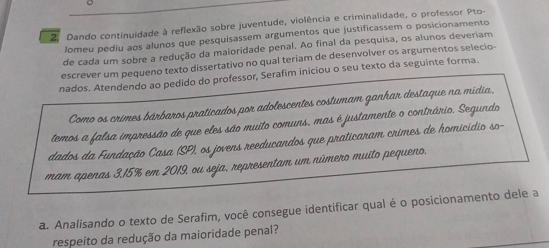 Dando continuidade à reflexão sobre juventude, violência e criminalidade, o professor Pto- 
lomeu pediu aos alunos que pesquisassem argumentos que justificassem o posicionamento 
de cada um sobre a redução da maioridade penal. Ao final da pesquisa, os alunos deveriam 
escrever um pequeno texto dissertativo no qual teriam de desenvolver os argumentos selecio- 
nados. Atendendo ao pedido do professor, Serafim iniciou o seu texto da seguinte forma. 
Como os crimes bárbaros praticados por adolescentes costumam ganhar destaque na mídia. 
temos a falsa impressão de que eles são muito comuns, mas é justamente o contrário. Segundo 
dados da Fundação Casa (SP), os jovens reeducandos que praticaram crimes de homicídio so- 
mam apenas 3,15% em 2019, ou seja, representam um número muito pequeno. 
a. Analisando o texto de Serafim, você consegue identificar qual é o posicionamento dele a 
respeito da redução da maioridade penal?