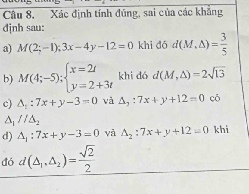 Xác định tính đúng, sai của các khăng 
định sau: 
a) M(2;-1);3x-4y-12=0 khi dó d(M,△ )= 3/5 
b) M(4;-5);beginarrayl x=2t y=2+3tendarray. khi đó d(M,△ )=2sqrt(13)
c) △ _1:7x+y-3=0 và △ _2:7x+y+12=0 có
△ _1//△ _2
d) △ _1:7x+y-3=0 và △ _2:7x+y+12=0 khi 
đó d(△ _1,△ _2)= sqrt(2)/2 