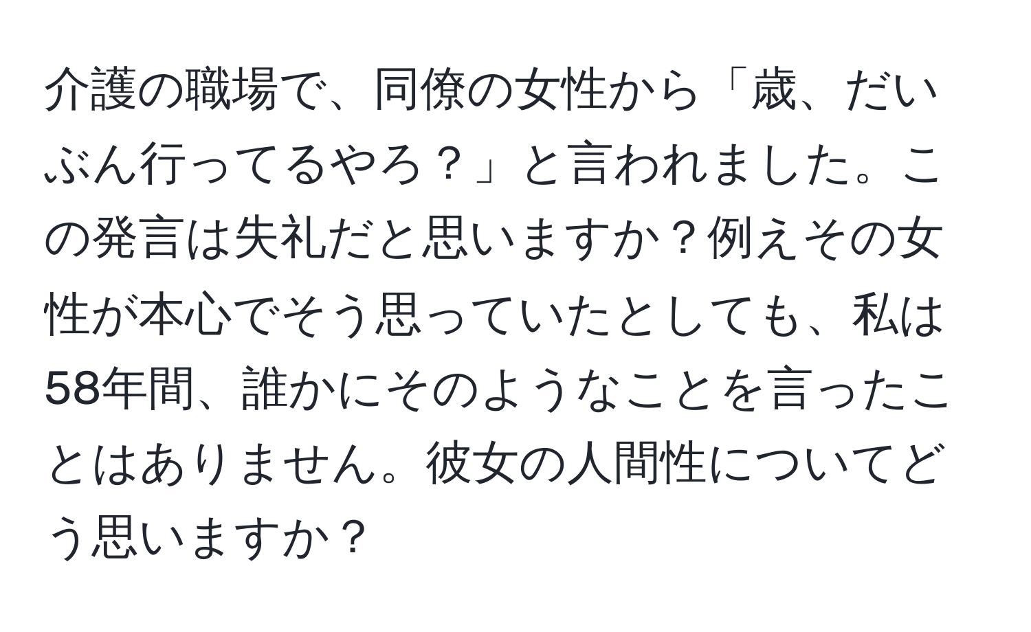 介護の職場で、同僚の女性から「歳、だいぶん行ってるやろ？」と言われました。この発言は失礼だと思いますか？例えその女性が本心でそう思っていたとしても、私は58年間、誰かにそのようなことを言ったことはありません。彼女の人間性についてどう思いますか？