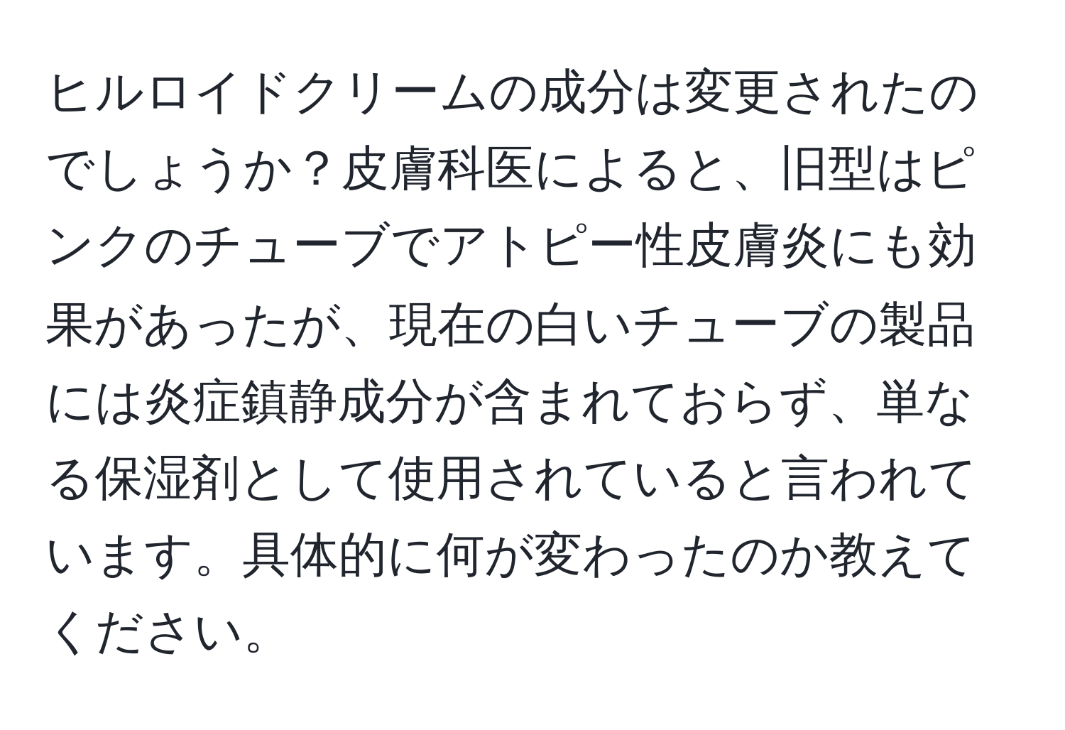 ヒルロイドクリームの成分は変更されたのでしょうか？皮膚科医によると、旧型はピンクのチューブでアトピー性皮膚炎にも効果があったが、現在の白いチューブの製品には炎症鎮静成分が含まれておらず、単なる保湿剤として使用されていると言われています。具体的に何が変わったのか教えてください。