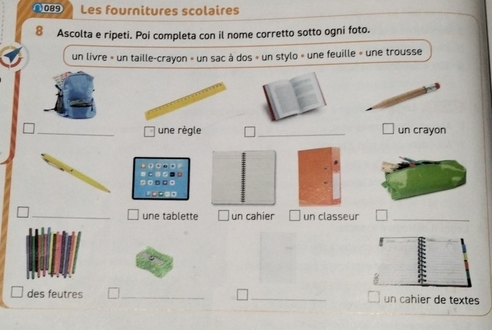 2089 Les fournitures scolaires 
8 Ascolta e ripeti. Poi completa con il nome corretto sotto ogni foto. 
un livre » un taille-crayon » un sac à dos » un stylo » une feuille » une trousse 
_une règle _un crayon 
_une tablette I un cahier un classeur_ 
des feutres __un cahier de textes