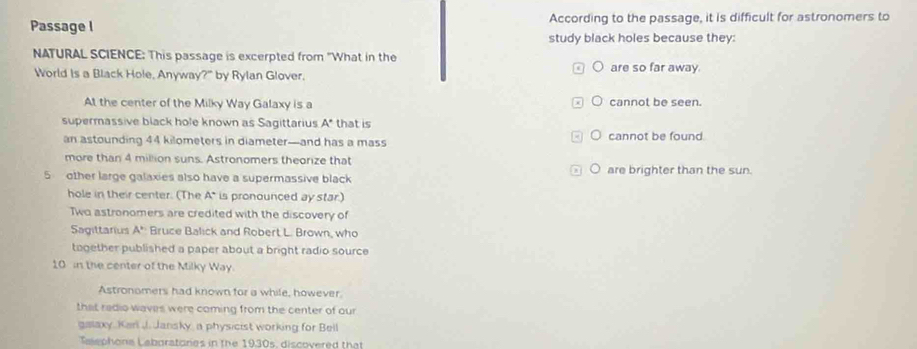 Passage I According to the passage, it is difficult for astronomers to
study black holes because they:
NATURAL SCIENCE: This passage is excerpted from "What in the
World is a Black Hole, Anyway?" by Rylan Glover. are so far away.
At the center of the Milky Way Galaxy is a cannot be seen.
supermassive black hole known as Sagittarius A* that is
an astounding 44 kilometers in diameter—and has a mass ○ cannot be found.
more than 4 million suns. Astronomers theorize that ○ are brighter than the sun.
5 other large galaxies also have a supermassive black
hole in their center. (The A* is pronounced ay star.)
Two astronomers are credited with the discovery of
Sagittarius A° Bruce Balick and Robert L. Brown, who
tagether published a paper about a bright radio source
10 in the center of the Milky Way.
Astronomers had known for a while, however.
that radio waves were coming from the center of our
galaxy, Kari J. Jansky, a physicist working for Bell
Taephona Laboratones in the 1930s, discovered that