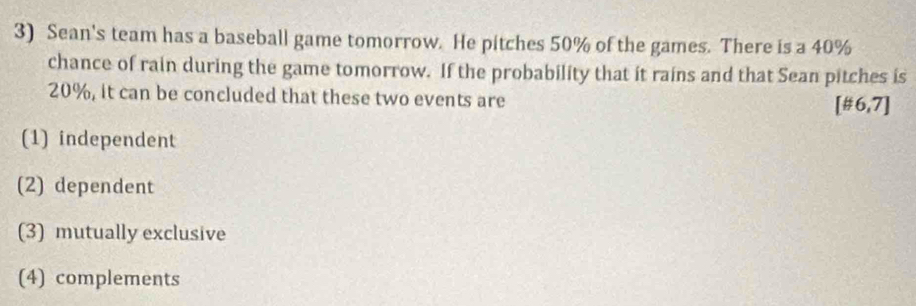 Sean's team has a baseball game tomorrow. He pitches 50% of the games. There is a 40%
chance of rain during the game tomorrow. If the probability that it rains and that Sean pitches is
20%, it can be concluded that these two events are
[# 6,7]
(1) independent
(2) dependent
(3) mutually exclusive
(4) complements