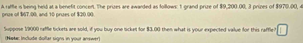 A raffle is being held at a benefit concert. The prizes are awarded as follows: 1 grand prize of $9,200.00, 3 prizes of $970.00, 4
prize of $67.00, and 10 prizes of $20.00. 
Suppose 19000 raffle tickets are sold, if you buy one ticket for $3.00 then what is your expected value for this raffle? 
(Note: Include dollar signs in your answer)