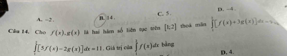 D. -4.
A. -2. B. 14. C. 5.
Câu 14. Cho f(x), g(x) là hai hàm số liên tục trên [1;2] thoả mãn ∈tlimits _1^(2[f(x)+3g(x)]dx=9v_0)
∈tlimits _1^2[5f(x)-2g(x)]dx=11. Giá trị của ∈tlimits _1^2f(x)dx bằng
D. 4.