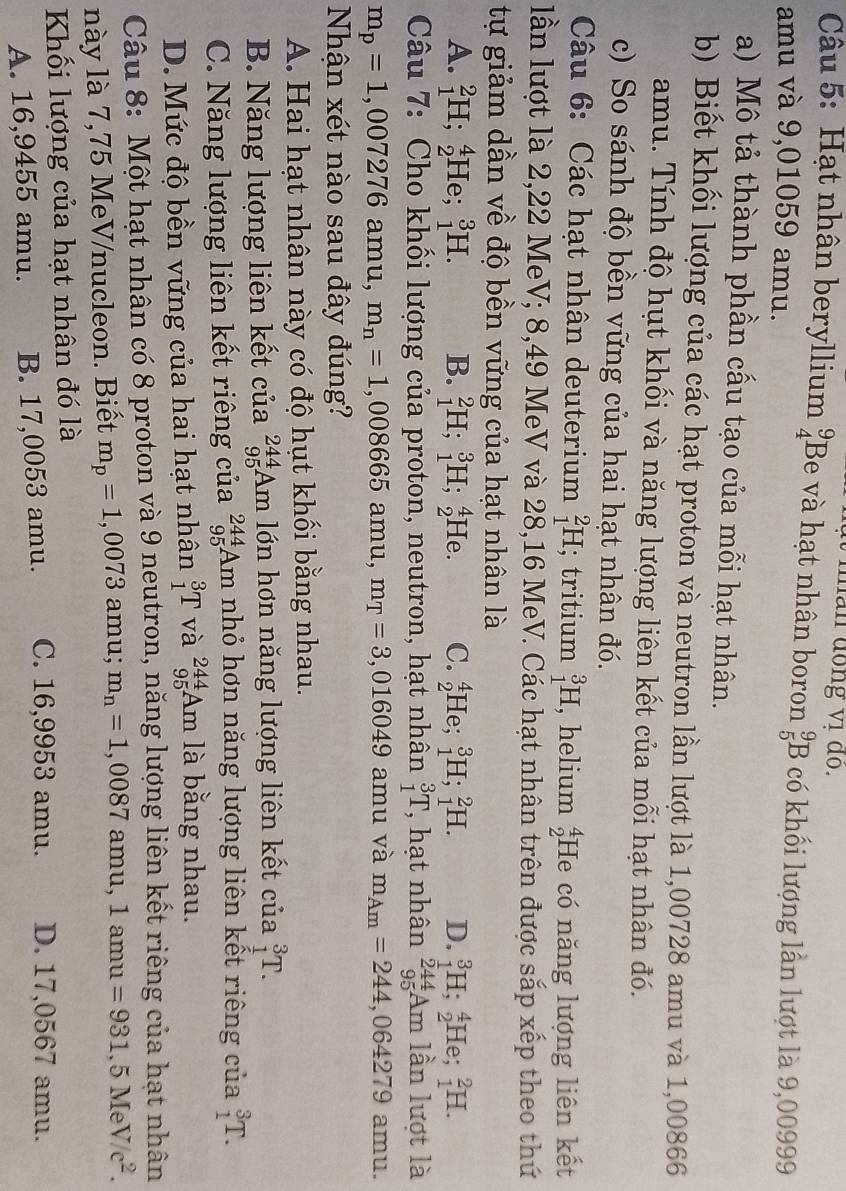 man dồng vị do.
Câu 5: Hạt nhân beryllium beginarrayr 9 4endarray Be và hạt nhân boron _5^(9B có khối lượng lần lượt là 9,00999
amu và 9,01059 amu.
a) Mô tả thành phần cấu tạo của mỗi hạt nhân.
b) Biết khối lượng của các hạt proton và neutron lần lượt là 1,00728 amu và 1,00866
amu. Tính độ hụt khối và năng lượng liên kết của mỗi hạt nhân đó.
c) So sánh độ bền vững của hai hạt nhân đó.
Câu 6: Các hạt nhân deuterium _1^2H; tritium _1^3H , helium beginarray)r 4 2endarray He có năng lượng liên kết
lần lượt là 2,22 MeV; 8,49 MeV và 28,16 MeV. Các hạt nhân trên được sắp xếp theo thứ
tự giảm dần về độ bền vững của hạt nhân là
A. _1^(2H;_2^4 He. _1^3H. B. _1^2H;_1^3H;_2^4He. C. _2^4He;_1^3H;_1^2H. D. _1^3H;_2^4He;_1^2H.
Câu 7: Cho khối lượng của proton, neutron, hạt nhân _1^3T , hạt nhân _(95)^(244)Am lần lượt là
m_p)=1,007276 amu, m_n=1,008665 amu, m_T=3 ,016049 amu và m_Am=244,064279 amu.
Nhận xét nào sau đây đúng?
A. Hai hạt nhân này có độ hụt khối bằng nhau.
B. Năng lượng liên kết của _(95)^(244)Am lớn hơn năng lượng liên kết của _1^(3T.
C. Năng lượng liên kết riêng của _(95)^(244)Am nhỏ hơn năng lượng liên kết riêng của _1^3T.
D. Mức độ bền vững của hai hạt nhân _1^3T và _(95)^(244)Am là bằng nhau.
Câu 8: Một hạt nhân có 8 proton và 9 neutron, năng lượng liên kết riêng của hạt nhân
này là 7,75 MeV/nucleon. Biết m_p)=1,0073amu; m_n=1,0087amu,1amu=931,5MeV/c^2.
Khối lượng của hạt nhân đó là
A. 16,9455 amu. B. 17,0053 amu. C. 16,9953 amu. D. 17,0567 amu.