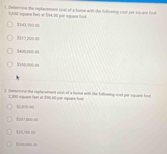 Determine the replacement cost of a home with the following cost per square foot.
3,650 square feet at $94.00 per square foot
$343,100.00
$317,200.00
$400,000.00
$350,000.00
2. Determine the replacement cost of a home with the following cost per square foot.
2,300 square feet at $90.00 per square foot
$2,070.00
$207,000.00
$20,700.00
$200,000.00