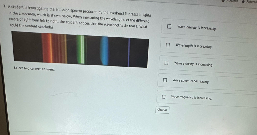 Referer
1. A student is investigating the emission spectra produced by the overhead fluorescent lights
in the classroom, which is shown below. When measuring the wavelengths of the different Wave energy is increasing.
colors of light from left to right, the student notices that the wavelengths decrease. What
could the student conclude?
Wavelength is increasing.
Wave velocity is increasing.
s.
Wave speed is decreasing.
Wave frequency is increasing.
Clear All