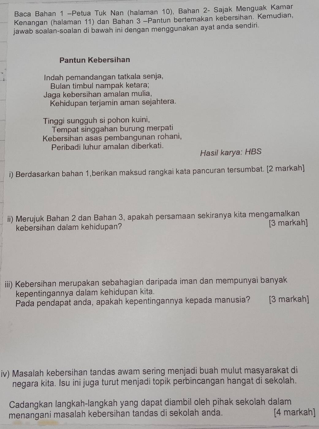 Baca Bahan 1 -Petua Tuk Nan (halaman 10), Bahan 2 - Sajak Menguak Kamar 
Kenangan (halaman 11) dan Bahan 3 -Pantun bertemakan kebersihan. Kemudian, 
jawab soalan-soalan di bawah ini dengan menggunakan ayat anda sendiri. 
Pantun Kebersihan 
Indah pemandangan tatkala senja, 
Bulan timbul nampak ketara; 
Jaga kebersihan amalan mulia, 
Kehidupan terjamin aman sejahtera. 
Tinggi sungguh si pohon kuini, 
Tempat singgahan burung merpati 
Kebersihan asas pembangunan rohani, 
Peribadi luhur amalan diberkati. 
Hasil karya: HBS 
i) Berdasarkan bahan 1,berikan maksud rangkai kata pancuran tersumbat. [2 markah] 
ii) Merujuk Bahan 2 dan Bahan 3, apakah persamaan sekiranya kita mengamalkan 
kebersihan dalam kehidupan? [3 markah] 
iii) Kebersihan merupakan sebahagian daripada iman dan mempunyai banyak 
kepentingannya dalam kehidupan kita. 
Pada pendapat anda, apakah kepentingannya kepada manusia? can [3 markah] 
iv) Masalah kebersihan tandas awam sering menjadi buah mulut masyarakat di 
negara kita. Isu ini juga turut menjadi topik perbincangan hangat di sekolah. 
Cadangkan langkah-langkah yang dapat diambil oleh pihak sekolah dalam 
menangani masalah kebersihan tandas di sekolah anda. [4 markah]