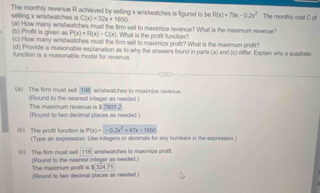 The monthly revenue R achieved by selling x wristwatches is figured to be R(x)=79x-0.2x^2. The monthly cost C of 
selling x wristwatches is C(x)=32x+1650. 
(a) How many wristwatches must the firm sell to maximize revenue? What is the maximum revenue? 
(b) Profit is given as P(x)=R(x)-C(x). What is the profit function? 
(c) How many wristwatches must the firm sell to maximize profit? What is the maximum profit? 
(d) Provide a reasonable explanation as to why the answers found in parts (a) and (c) differ. Explain why a quadratic 
function is a reasonable model for revenue. 
(a) The firm must sell 198 wristwatches to maximize revenue. 
(Round to the nearest integer as needed.) 
The maximum revenue is $ 7801.2. 
(Round to two decimal places as needed.) 
(b) The profit function is P(x)=-0.2x^2+47x-1650. 
(Type an expression. Use integers or decimals for any numbers in the expression.) 
(c) The firm must sell 118 wristwatches to maximize profit. 
(Round to the nearest integer as needed.) 
The maximum profit is $ 324.71
(Round to two decimal places as needed.) 
.