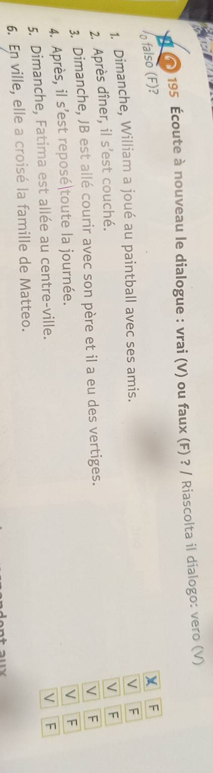 195 Écoute à nouveau le dialogue : vrai (V) ou faux (F) ? / Riascolta il dialogo: vero (V)
falso (F)? X F
1. Dimanche, William a joué au paintball avec ses amis.
V F
2. Après dîner, il s’est couché.
V F
3. Dimanche, JB est allé courir avec son père et il a eu des vertiges.
V F
4. Après, il s’est reposé toute la journée.
V F
5. Dimanche, Fatima est allée au centre-ville.
V F
6. En ville, elle a croisé la famille de Matteo.
