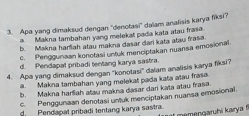 Apa yang dimaksud dengan “denotasi” dalam analisis karya fiksi?
a. Makna tambahan yang melekat pada kata atau frasa.
b. Makna harfiah atau makna dasar dari kata atau frasa.
c. Penggunaan konotasi untuk menciptakan nuansa emosional.
d. Pendapat pribadi tentang karya sastra.
4. Apa yang dimaksud dengan “konotasi” dalam analisis karya fiksi?
a. Makna tambahan yang melekat pada kata atau frasa.
b. Makna harfiah atau makna dasar dari kata atau frasa.
c. Penggunaan denotasi untuk menciptakan nuansa emosional.
d. Pendapat pribadi tentang karya sastra.
nt memengaruhi karya f