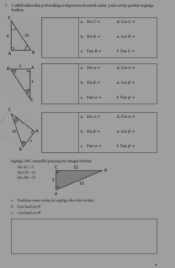 Carilah nilai-nilai perbandingan trigonometri untuk sudut pada setiap gambar segitiga
berikut.
a. SinC= d. CosC=
b. SinB= e. CosB=
C. TanB= f. TanC=
d. Cosalpha =
a. Sinalpha =
b. Sinbeta = e. Cosbeta =
C. Tanalpha = f. Tanbeta =
a. Sinalpha = d. Cos alpha =
b. Sinbeta = e. Cosbeta =
C. Tanalpha = f. Tanbeta =
Segitiga ABC memiliki panjang sisi sebagai berikut:
SisiAC=5
SisiCB=12
SisiAB=13
a. Tentukan nama setiap sisi segitiga siku-siku berikut.
b. Cari hasil sin θ!
c. Cari hasil cos θ!
4